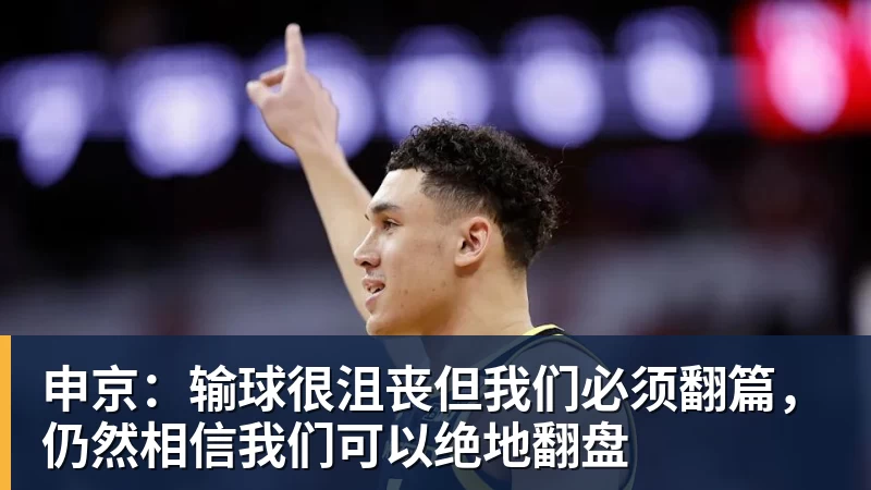 申京:输球很沮丧但我们必须翻篇,仍然相信我们可以绝地翻盘